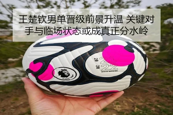 王楚钦男单晋级前景升温 关键对手与临场状态或成真正分水岭